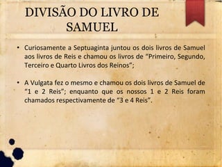 DIVISÃO DO LIVRO DE
SAMUEL
• Curiosamente a Septuaginta juntou os dois livros de Samuel
aos livros de Reis e chamou os livros de “Primeiro, Segundo,
Terceiro e Quarto Livros dos Reinos”;
• A Vulgata fez o mesmo e chamou os dois livros de Samuel de
“1 e 2 Reis”; enquanto que os nossos 1 e 2 Reis foram
chamados respectivamente de “3 e 4 Reis”.
 