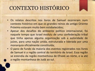• Os relatos descritos nos livros de Samuel ocorreram num
contexto histórico em que os grandes reinos do antigo Oriente
Próximo estavam muito bem estabelecidos;
• Apesar dos desafios do ambiente político internacional, foi
naquele tempo que Israel evoluiu de uma confederação tribal
que tinha apenas alguma organização sob a autoridade de
juízes, para uma nação unida, estruturada e liderada por uma
monarquia oficialmente constituída;
• O pano de fundo da maioria dos eventos registrados nos livros
de Samuel é a região central do território de Israel. Essa região
se estendia da região montanhosa de Efraim ao norte, e ia até
a região montanhosa de Judá ao sul.
CONTEXTO HISTÓRICO
 