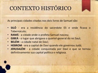CONTEXTO HISTÓRICO
As principais cidades citadas nos dois livros de Samuel são:
• SILÓ - era a residência do sacerdote Eli e onde ficava o
Tabernáculo;
• RAMÁ - a cidade onde o profeta Samuel nasceu;
• GIBEÁ - o lugar que abrigava o quartel-general do rei Saul;
• BELÉM - a cidade natal de Davi;
• HEBROM - era a capital de Davi quando ele governou Judá;
• JERUSALÉM - a cidade conquistada por Davi e que se tornou
definitivamente sua capital política e religiosa.
 