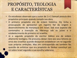 PROPÓSITO, TEOLOGIA
E CARACTERÍSTCAS
• Os estudiosos observam que o autor de 1 e 2 Samuel possuía dois
propósitos principais quando compôs sua obra;
• O primeiro propósito era de ordem histórica. Ele tinha a
preocupação de apresentar um registro fiel da origem e
desenvolvimento da monarquia em Israel. Sob esse aspecto ele
contemplou a transição da liderança sob os juízes e o
estabelecimento do primeiro rei israelita;
• Já o segundo propósito do escritor bíblico era de ordem
altamente teológica. Ele procurou deixar claro aos seus leitores os
erros dos israelitas quando desejaram estabelecer um rei segundo
suas próprias ambições. Mas em contrapartida ele também fez
questão de enfatizar que era propósito do Senhor constituir um
rei sobre Israel segundo a sua escolha soberana;
 
