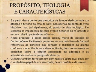 PROPÓSITO, TEOLOGIA
E CARACTERÍSTCAS
• É a partir desse ponto que o escritor de Samuel dedicou toda sua
atenção à história da casa de Davi; não apenas do ponto de vista
histórico, mas, principalmente, do ponto de vista teológico. Ele
sinalizou as implicações de cada evento histórico na fé israelita e
em sua relação pactual com o Senhor;
• Nesse processo, o autor bíblico aplicou muito da teologia de
Deuteronômio. Facilmente podemos ver nos dois livros de Samuel
referências ao conceito das bênçãos e maldições da aliança
conforme a obediência ou a desobediência, bem como vemos os
conselhos sobre o caráter apropriado da adoração e as
advertências sobre os perigos da idolatria;
• Os livros também fornecem um bom registro sobre qual devia ser
o verdadeiro papel de um sacerdote, de um profeta e de um rei.
 