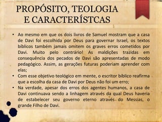 PROPÓSITO, TEOLOGIA
E CARACTERÍSTCAS
• Ao mesmo em que os dois livros de Samuel mostram que a casa
de Davi foi escolhida por Deus para governar Israel, os textos
bíblicos também jamais omitem os graves erros cometidos por
Davi. Muito pelo contrário! As maldições trazidas em
consequência dos pecados de Davi são apresentadas de modo
pedagógico. Assim, as gerações futuras poderiam aprender com
elas;
• Com esse objetivo teológico em mente, o escritor bíblico reafirma
que a escolha da casa de Davi por Deus não foi um erro;
• Na verdade, apesar dos erros dos agentes humanos, a casa de
Davi continuava sendo a linhagem através da qual Deus haveria
de estabelecer seu governo eterno através do Messias, o
grande Filho de Davi.
 