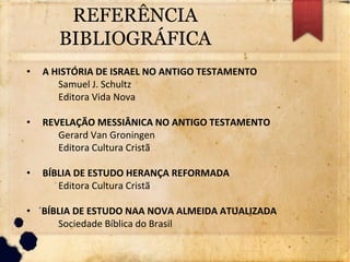REFERÊNCIA
BIBLIOGRÁFICA
• A HISTÓRIA DE ISRAEL NO ANTIGO TESTAMENTO
Samuel J. Schultz
Editora Vida Nova
• REVELAÇÃO MESSIÂNICA NO ANTIGO TESTAMENTO
Gerard Van Groningen
Editora Cultura Cristã
• BÍBLIA DE ESTUDO HERANÇA REFORMADA
Editora Cultura Cristã
• ´BÍBLIA DE ESTUDO NAA NOVA ALMEIDA ATUALIZADA
Sociedade Bíblica do Brasil
 