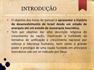 INTRODUÇÃO
• O objetivo dos livros de Samuel é apresentar a história
do desenvolvimento de Israel desde um estado de
anarquia até um estado de monarquia teocrática;
• Tem por objetivo dar uma descrição religiosa do
crescimento da nação, mostrando a futilidade da
tentativa de unificação e crescimento nacional por
esforço e liderança humanos, bem como o grande
poder e prestígio de uma nação fundada em princípios
teocráticos sob um rei indicado por Deus.
 