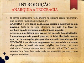 INTRODUÇÃO
ANARQUIA x TEOCRACIA
• O termo anarquismo tem origem na palavra grega ”anarkhia”,
que significa "ausência de governo“;
• ANARQUIA é uma teoria política que rejeita a existência de um
governo. Trata-se de uma ideologia que não é a favor de
nenhum tipo de hierarquia ou dominação imposta;
• Anarquia é um sistema de governo em que não há autoridades.
É um povo que não possui governo, há total liberdade para se
agir com base em princípios próprios, mas não pautados por lei;
• TEOCRACIA é um sistema de governo em que as leis e a ordem
são geridas a partir de uma religião, inspiradas por uma
divindade. Como pode-se obter a partir do radical “Teo” que faz
referência a Deus, Teocracia pode ser entendida portanto como
o governo de Deus.
 