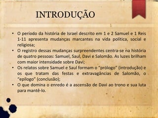 INTRODUÇÃO
• O período da história de Israel descrito em 1 e 2 Samuel e 1 Reis
1-11 apresenta mudanças marcantes na vida política, social e
religiosa;
• O registro dessas mudanças surpreendentes centra-se na história
de quatro pessoas: Samuel, Saul, Davi e Salomão. As luzes brilham
com maior intensidade sobre Davi;
• Os relatos sobre Samuel e Saul formam o “prólogo” (introdução) e
os que tratam das festas e extravagâncias de Salomão, o
“epílogo” (conclusão);
• O que domina o enredo é a ascensão de Davi ao trono e sua luta
para mantê-lo.
 