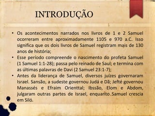 INTRODUÇÃO
• Os acontecimentos narrados nos livros de 1 e 2 Samuel
ocorreram entre aproximadamente 1105 e 970 a.C. Isso
significa que os dois livros de Samuel registram mais de 130
anos de história;
• Esse período compreende o nascimento do profeta Samuel
(1 Samuel 1:1-28); passa pelo reinado de Saul; e termina com
as últimas palavras de Davi (2 Samuel 23:1-7);
• Antes da liderança de Samuel, diversos juízes governaram
Israel. Sansão, a sudeste governou Judá e Dã; Jefté governou
Manassés e Efraim Orienttal; Ibssão, Elom e Abdom,
julgaram outras partes de Israel, enquanto Samuel crescia
em Siló.
 