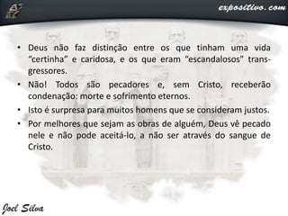 • Deus não faz distinção entre os que tinham uma vida
“certinha” e caridosa, e os que eram “escandalosos” trans-
gressores.
• Não! Todos são pecadores e, sem Cristo, receberão
condenação: morte e sofrimento eternos.
• Isto é surpresa para muitos homens que se consideram justos.
• Por melhores que sejam as obras de alguém, Deus vê pecado
nele e não pode aceitá-lo, a não ser através do sangue de
Cristo.
 