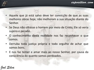 • Aquele que já está salvo deve ter convicção de que as suas
melhores obras hoje, não melhoram a sua situação diante do
Senhor.
• Se Deus não olhasse o homem por meio de Cristo, Ele só veria
sujeira e pecado.
• O conhecimento desta realidade nos faz reconhecer o que
somos.
• Derruba toda justiça própria e todo orgulho de achar que
somos bons.
• E nos faz temer e amar mais ao nosso Senhor, por causa da
consciência do quanto somos perdoados.
 