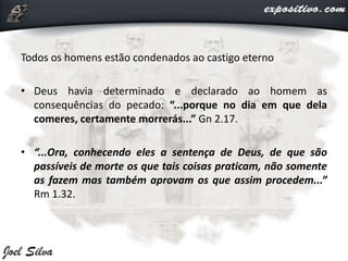 Todos os homens estão condenados ao castigo eterno
• Deus havia determinado e declarado ao homem as
consequências do pecado: “...porque no dia em que dela
comeres, certamente morrerás...” Gn 2.17.
• “...Ora, conhecendo eles a sentença de Deus, de que são
passíveis de morte os que tais coisas praticam, não somente
as fazem mas também aprovam os que assim procedem...”
Rm 1.32.
 