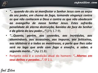 • “… quando do céu se manifestar o Senhor Jesus com os anjos
do seu poder, em chama de fogo, tomando vingança contra
os que não conhecem a Deus e contra os que não obedecem
ao evangelho de nosso Senhor Jesus. Estes sofrerão
penalidade de eterna destruição, banidos da face do Senhor
e da glória do seu poder…” (2Ts 1.7-9).
• “...Quanto, porém, aos covardes, aos incrédulos, aos
abomináveis, aos assassinos, aos impuros, aos feiticeiros,
aos idólatras e a todos os mentirosos, a parte que lhes cabe
será no lago que arde com fogo e enxofre, a saber, a
segunda morte...“ (Ap 21.8).
• Portanto esta é a condição atual do homem: “...Mortos em
seus delitos e pecados...”. Ef 2.1.
 