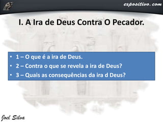 I. A Ira de Deus Contra O Pecador.
• 1 – O que é a ira de Deus.
• 2 – Contra o que se revela a ira de Deus?
• 3 – Quais as consequências da ira d Deus?
 