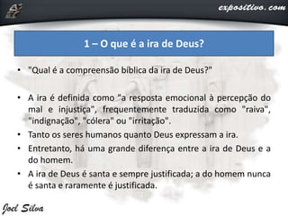 • "Qual é a compreensão bíblica da ira de Deus?"
• A ira é definida como "a resposta emocional à percepção do
mal e injustiça", frequentemente traduzida como "raiva",
"indignação", "cólera" ou "irritação".
• Tanto os seres humanos quanto Deus expressam a ira.
• Entretanto, há uma grande diferença entre a ira de Deus e a
do homem.
• A ira de Deus é santa e sempre justificada; a do homem nunca
é santa e raramente é justificada.
1 – O que é a ira de Deus?
 