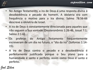 • No Antigo Testamento, a ira de Deus é uma resposta divina à
desobediência e pecado do homem. A idolatria era com
frequência o motivo para a ira divina. Salmo 78:56-66
descreve a idolatria de Israel.
• A ira de Deus é constantemente direcionada para aqueles que
não seguem a Sua vontade (Deuteronômio 1:26-46, Josué 7:1;
Salmo 2:1-6).
• Os profetas do Antigo Testamento frequentemente
escreveram de um dia no futuro, o "dia da ira" (Sofonias 1:14-
15).
• A ira de Deus contra o pecado e a desobediência é
perfeitamente justificada porque o Seu plano para a
humanidade é santo e perfeito, assim como Deus é santo e
perfeito.
 