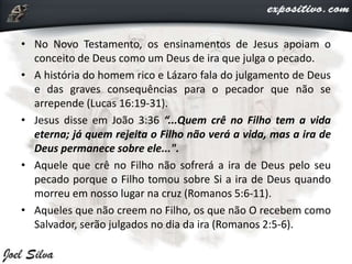 • No Novo Testamento, os ensinamentos de Jesus apoiam o
conceito de Deus como um Deus de ira que julga o pecado.
• A história do homem rico e Lázaro fala do julgamento de Deus
e das graves consequências para o pecador que não se
arrepende (Lucas 16:19-31).
• Jesus disse em João 3:36 “...Quem crê no Filho tem a vida
eterna; já quem rejeita o Filho não verá a vida, mas a ira de
Deus permanece sobre ele...".
• Aquele que crê no Filho não sofrerá a ira de Deus pelo seu
pecado porque o Filho tomou sobre Si a ira de Deus quando
morreu em nosso lugar na cruz (Romanos 5:6-11).
• Aqueles que não creem no Filho, os que não O recebem como
Salvador, serão julgados no dia da ira (Romanos 2:5-6).
 