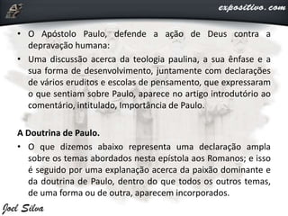 • O Apóstolo Paulo, defende a ação de Deus contra a
depravação humana:
• Uma discussão acerca da teologia paulina, a sua ênfase e a
sua forma de desenvolvimento, juntamente com declarações
de vários eruditos e escolas de pensamento, que expressaram
o que sentiam sobre Paulo, aparece no artigo introdutório ao
comentário, intitulado, Importância de Paulo.
A Doutrina de Paulo.
• O que dizemos abaixo representa uma declaração ampla
sobre os temas abordados nesta epístola aos Romanos; e isso
é seguido por uma explanação acerca da paixão dominante e
da doutrina de Paulo, dentro do que todos os outros temas,
de uma forma ou de outra, aparecem incorporados.
 