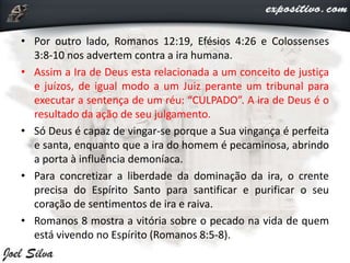 • Por outro lado, Romanos 12:19, Efésios 4:26 e Colossenses
3:8-10 nos advertem contra a ira humana.
• Assim a Ira de Deus esta relacionada a um conceito de justiça
e juízos, de igual modo a um Juiz perante um tribunal para
executar a sentença de um réu: “CULPADO”. A ira de Deus é o
resultado da ação de seu julgamento.
• Só Deus é capaz de vingar-se porque a Sua vingança é perfeita
e santa, enquanto que a ira do homem é pecaminosa, abrindo
a porta à influência demoníaca.
• Para concretizar a liberdade da dominação da ira, o crente
precisa do Espírito Santo para santificar e purificar o seu
coração de sentimentos de ira e raiva.
• Romanos 8 mostra a vitória sobre o pecado na vida de quem
está vivendo no Espírito (Romanos 8:5-8).
 