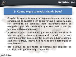 • O apóstolo apresenta agora um argumento com base numa
comparação de opostos a fim de provar que a justiça só pode
ser concedida ou conferida pela instrumentalidade do
evangelho, pois ele demonstra que sem este todos [os
homens] estão condenados.
• A primeira prova confirmativa que ele adiciona consiste no
fato de que, embora a estrutura do mundo e a mais
esplêndida ordem dos elementos deveriam induzir o homem
a glorificar a Deus, todavia não há nada que o desobrigue de
seus deveres.
• Isto é prova de que todos os homens são culpados de
sacrilégio e de ignóbil e iníqua ingratidão.
2- Contra o que se revela a ira de Deus?
 