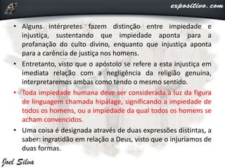 • Alguns intérpretes fazem distinção entre impiedade e
injustiça, sustentando que impiedade aponta para a
profanação do culto divino, enquanto que injustiça aponta
para a carência de justiça nos homens.
• Entretanto, visto que o apóstolo se refere a esta injustiça em
imediata relação com a negligência da religião genuína,
interpretaremos ambas como tendo o mesmo sentido.
• Toda impiedade humana deve ser considerada à luz da figura
de linguagem chamada hipálage, significando a impiedade de
todos os homens, ou a impiedade da qual todos os homens se
acham convencidos.
• Uma coisa é designada através de duas expressões distintas, a
saber: ingratidão em relação a Deus, visto que o injuriamos de
duas formas.
 
