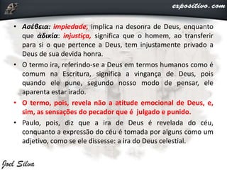 • Ασέβεια: impiedade, implica na desonra de Deus, enquanto
que ἀδικία: injustiça, significa que o homem, ao transferir
para si o que pertence a Deus, tem injustamente privado a
Deus de sua devida honra.
• O termo ira, referindo-se a Deus em termos humanos como é
comum na Escritura, significa a vingança de Deus, pois
quando ele pune, segundo nosso modo de pensar, ele
aparenta estar irado.
• O termo, pois, revela não a atitude emocional de Deus, e,
sim, as sensações do pecador que é julgado e punido.
• Paulo, pois, diz que a ira de Deus é revelada do céu,
conquanto a expressão do céu é tomada por alguns como um
adjetivo, como se ele dissesse: a ira do Deus celestial.
 