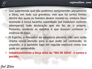 • Isso subentende que não podemos compreender plenamente
a Deus, em toda sua grandeza, mas que há certos limites
dentro dos quais os homens devem manter-se, embora Deus
acomode à nossa tacanha capacidade [ad modulum nostrum
attemperat] toda declaração que ele faz de si próprio.
Portanto, somente os estultos é que buscam conhecer a
essência de Deus.
• O Espírito, o Preceptor da sabedoria plenária, não sem razão
chama nossa atenção para o que pode ser conhecido, τό
γνωστόν, e o apóstolo logo em seguida explicará como isso
pode ser apreendido.
• Indubitavelmente a força ativa da “IRA DE DEUS”, é contra o
pecado.
 
