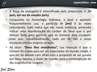 • A força da passagem é intensificada pela preposição in [in
ipsis, em vez do simples ipsis].
• Conquanto na fraseologia hebraica, a qual o apóstolo
frequentemente usa, a partícula in [em] é às vezes
redundante, tudo indica que ele, nesta instância, pretendia
indicar uma manifestação do caráter de Deus que é por
demais forte para permitir que os homens dela escapem,
visto que, indubitavelmente, cada um de nós a sente
esculpida em seu próprio coração.
• Ao dizer: “Deus lhes manifestou”, sua intenção é que o
homem foi criado para ser um espectador do mundo criado, e
que ele foi dotado com olhos com o propósito de ser guiado
por Deus mesmo, o Autor do mundo, para a contemplação de
tão magnificente imagem.
 