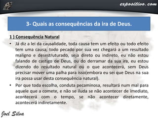1 ) Consequência Natural
• Já diz a lei da causalidade, toda causa tem um efeito ou todo efeito
tem uma causa, todo pecado por sua vez chegará a um resultado
maligno e desestruturado, seja direto ou indireto, eu não estou
falando de castigo de Deus, ou do derramar da sua ira, eu estou
dizendo do resultado natural ou o que acontecerá, sem Deus
precisar mover uma palha para isso(embora eu sei que Deus na sua
ira possa usar desta consequência natural).
• Por que toda escolha, conduta pecaminosa, resultará num mal para
aquele que a comete, e não se iluda se não acontecer de imediato,
acontecerá com o tempo, se não acontecer diretamente,
acontecerá indiretamente.
3- Quais as consequências da ira de Deus.
 