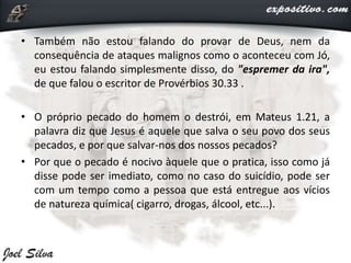 • Também não estou falando do provar de Deus, nem da
consequência de ataques malignos como o aconteceu com Jó,
eu estou falando simplesmente disso, do "espremer da ira",
de que falou o escritor de Provérbios 30.33 .
• O próprio pecado do homem o destrói, em Mateus 1.21, a
palavra diz que Jesus é aquele que salva o seu povo dos seus
pecados, e por que salvar-nos dos nossos pecados?
• Por que o pecado é nocivo àquele que o pratica, isso como já
disse pode ser imediato, como no caso do suicídio, pode ser
com um tempo como a pessoa que está entregue aos vícios
de natureza química( cigarro, drogas, álcool, etc...).
 