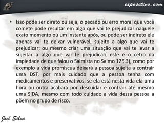 • Isso pode ser direto ou seja, o pecado ou erro moral que você
comete pode resultar em algo que vai te prejudicar naquele
exato momento ou um instante após, ou pode ser indireto ele
apenas vai te deixar vulnerável, sujeito a algo que vai te
prejudicar; ou mesmo criar uma situação que vai te levar a
sujeitar a algo que vai te prejudicar( este é o cetro da
impiedade de que falou o Salmista no Salmo 125.3), como por
exemplo a vida promiscua deixará a pessoa sujeita a contrair
uma DST, por mais cuidado que a pessoa tenha com
medicamentos e preservativos, se ela está nesta vida ela uma
hora ou outra acabará por descuidar e contrair até mesmo
uma SIDA, mesmo com todo cuidado a vida dessa pessoa a
põem no grupo de risco.
 