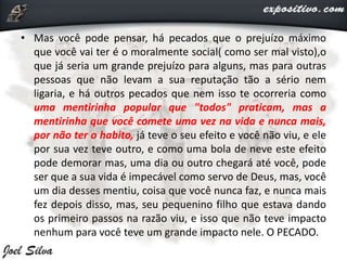 • Mas você pode pensar, há pecados que o prejuízo máximo
que você vai ter é o moralmente social( como ser mal visto),o
que já seria um grande prejuízo para alguns, mas para outras
pessoas que não levam a sua reputação tão a sério nem
ligaria, e há outros pecados que nem isso te ocorreria como
uma mentirinha popular que "todos" praticam, mas a
mentirinha que você comete uma vez na vida e nunca mais,
por não ter o habito, já teve o seu efeito e você não viu, e ele
por sua vez teve outro, e como uma bola de neve este efeito
pode demorar mas, uma dia ou outro chegará até você, pode
ser que a sua vida é impecável como servo de Deus, mas, você
um dia desses mentiu, coisa que você nunca faz, e nunca mais
fez depois disso, mas, seu pequenino filho que estava dando
os primeiro passos na razão viu, e isso que não teve impacto
nenhum para você teve um grande impacto nele. O PECADO.
 