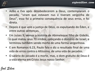• Adão e Eva após desobedecerem a Deus, contemplaram o
pecado, "viram que estavam nus e tiveram vergonha de
Deus", essa foi a primeira consequência de seus erros, e foi
direta.
• Depois é que veio a justiça de Deus, os expulsando do Éden, e
entre outras sentenças.
• Em Juízes 9, vemos a história de Abimeleque filho de Gideão,
o qual matou seus 70 irmãos, cobiçando o domínio de Israel, e
terminou também sendo morto de uma forma vergonhosa.
• E em Romanos 6.23, Paulo fala e diz o resultado final de uma
vida de erros contra o Altíssimo, de uma vida de pecados.
• O salário do pecado é a morte, mas, o dom gratuito de Deus é
a vida eterna em Cristo Jesus nosso Senhor.
 