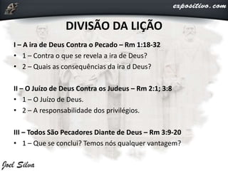 I – A ira de Deus Contra o Pecado – Rm 1:18-32
• 1 – Contra o que se revela a ira de Deus?
• 2 – Quais as consequências da ira d Deus?
II – O Juízo de Deus Contra os Judeus – Rm 2:1; 3:8
• 1 – O Juízo de Deus.
• 2 – A responsabilidade dos privilégios.
III – Todos São Pecadores Diante de Deus – Rm 3:9-20
• 1 – Que se conclui? Temos nós qualquer vantagem?
DIVISÃO DA LIÇÃO
 
