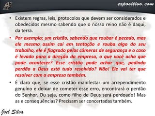 • Existem regras, leis, protocolos que devem ser considerados e
obedecidos mesmo sabendo que o nosso reino não é daqui,
da terra.
• Por exemplo; um cristão, sabendo que roubar é pecado, mas
ele mesmo assim cai em tentação e rouba algo do seu
trabalho, ele é flagrado pelas câmeras de segurança e o caso
é levado para a direção da empresa, o que você acha que
pode acontecer? Esse cristão pode achar que, pedindo
perdão a Deus está tudo resolvido? Não! Ele vai ter que
resolver com a empresa também.
• É claro que, se esse cristão manifestar um arrependimento
genuíno e deixar de cometer esse erro, encontrará o perdão
do Senhor. Ou seja, como filho de Deus será perdoado! Mas
as e consequências? Precisam ser concertadas também.
 