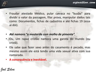 • Fraudar atestado Médico, pular catraca no “busão” para
dividir o valor da passagem, filar prova, manipular dados tais
como: Documentos, fichas de cadastros e até fichas 19 (essa
ai dói).
• Até namoro “a mostarda com molho de pimenta”.
• Ou, Um rapaz cristão namora uma garota do mundo (ou
cristã).
• Ele sabe que fazer sexo antes do casamento é pecado, mas
mesmo assim ele está tendo uma vida sexual ativa com sua
namorada.
• A consequência e inevitável.
 