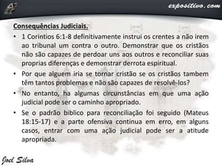 Consequências Judiciais.
• 1 Corintios 6:1-8 definitivamente instrui os crentes a não irem
ao tribunal um contra o outro. Demonstrar que os cristãos
não são capazes de perdoar uns aos outros e reconciliar suas
proprias diferenças e demonstrar derrota espiritual.
• Por que alguem iria se tornar cristão se os cristãos tambem
têm tantos problemas e não são capazes de resolvê-los?
• No entanto, ha algumas circunstâncias em que uma ação
judicial pode ser o caminho apropriado.
• Se o padrão biblico para reconciliação foi seguido (Mateus
18:15-17) e a parte ofensiva continua em erro, em alguns
casos, entrar com uma ação judicial pode ser a atitude
apropriada.
 