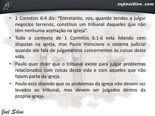 • 1 Corintios 6:4 diz: “Entretanto, vos, quando tendes a julgar
negocios terrenos, constituis um tribunal daqueles que não
têm nenhuma aceitação na igreja”.
• Todo o contexto de 1 Corintios 6:1-6 esta lidando com
disputas na igreja, mas Paulo menciona o sistema judicial
quando ele fala de julgamentos concernentes às coisas desta
vida.
• Paulo quer dizer que o tribunal existe para julgar problemas
relacionados com coisas desta vida e com aqueles que não
fazem parte da igreja.
• Paulo esta dizendo que os problemas da igreja não devem ser
levados ao tribunal, mas devem ser julgados dentro da
propria igreja.
 