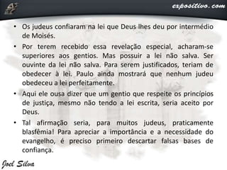 • Os judeus confiaram na lei que Deus lhes deu por intermédio
de Moisés.
• Por terem recebido essa revelação especial, acharam-se
superiores aos gentios. Mas possuir a lei não salva. Ser
ouvinte da lei não salva. Para serem justificados, teriam de
obedecer à lei. Paulo ainda mostrará que nenhum judeu
obedeceu a lei perfeitamente.
• Aqui ele ousa dizer que um gentio que respeite os princípios
de justiça, mesmo não tendo a lei escrita, seria aceito por
Deus.
• Tal afirmação seria, para muitos judeus, praticamente
blasfêmia! Para apreciar a importância e a necessidade do
evangelho, é preciso primeiro descartar falsas bases de
confiança.
 