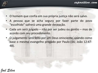 • O homem que confia em sua própria justiça não será salvo.
• A pessoa que se acha segura por fazer parte do povo
“escolhido” sofrerá uma grande decepção.
• Cada um será julgado – não por ser judeu ou gentio – mas de
acordo com seu procedimento.
• O julgamento será feito por um Deus onisciente, usando como
base o mesmo evangelho pregado por Paulo (16; João 12:47-
48).
 