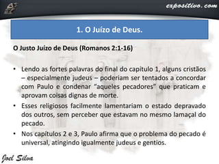 O Justo Juízo de Deus (Romanos 2:1-16)
• Lendo as fortes palavras do final do capítulo 1, alguns cristãos
– especialmente judeus – poderiam ser tentados a concordar
com Paulo e condenar “aqueles pecadores” que praticam e
aprovam coisas dignas de morte.
• Esses religiosos facilmente lamentariam o estado depravado
dos outros, sem perceber que estavam no mesmo lamaçal do
pecado.
• Nos capítulos 2 e 3, Paulo afirma que o problema do pecado é
universal, atingindo igualmente judeus e gentios.
1. O Juízo de Deus.
 