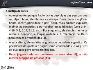 A Justiça de Deus
• Ao mesmo tempo que Paulo tira as desculpas das pessoas que
se julgam boas, ele oferece esperança. Deus oferece a glória,
honra, incorruptibilidade e paz (7,10). Mais adiante explicará
melhor as condições para receber essas bênçãos (veja 3:24;
4:16; 5:2; 6:14; 11:6; etc.). Por enquanto, ele simplesmente se
refere à bondade, à longanimidade e à tolerância de Deus
para com os arrependidos (4).
• A esta altura, ele enfatiza a igualdade de judeus e gentios. Os
pecadores de qualquer nação serão condenados, e os justos
de qualquer povo serão glorificados.
• Deus julgará cada um conforme os seus atos (6), e não
mostra acepção de pessoas (11).
 