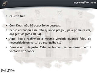 • O Justo Juiz
• Com Deus, não há acepção de pessoas.
• Pedro entendeu esse fato quando pregou, pela primeira vez,
aos gentios (Atos 10:34).
• Aqui, Paulo reafirmou a mesma verdade quando falou da
necessidade universal do evangelho (11).
• Deus é um juiz justo. Cabe ao homem se conformar com a
vontade do Senhor.
 
