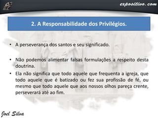 • A perseverança dos santos e seu significado.
• Não podemos alimentar falsas formulações a respeito desta
doutrina.
• Ela não significa que todo aquele que frequenta a igreja, que
todo aquele que é batizado ou fez sua profissão de fé, ou
mesmo que todo aquele que aos nossos olhos pareça crente,
perseverará até ao fim.
2. A Responsabilidade dos Privilégios.
 