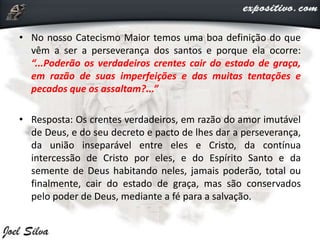• No nosso Catecismo Maior temos uma boa definição do que
vêm a ser a perseverança dos santos e porque ela ocorre:
“...Poderão os verdadeiros crentes cair do estado de graça,
em razão de suas imperfeições e das muitas tentações e
pecados que os assaltam?...”
• Resposta: Os crentes verdadeiros, em razão do amor imutável
de Deus, e do seu decreto e pacto de lhes dar a perseverança,
da união inseparável entre eles e Cristo, da contínua
intercessão de Cristo por eles, e do Espírito Santo e da
semente de Deus habitando neles, jamais poderão, total ou
finalmente, cair do estado de graça, mas são conservados
pelo poder de Deus, mediante a fé para a salvação.
 