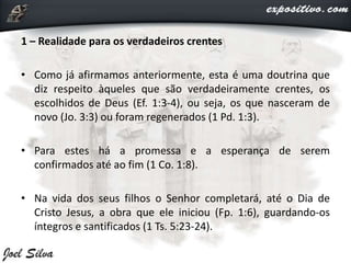 1 – Realidade para os verdadeiros crentes
• Como já afirmamos anteriormente, esta é uma doutrina que
diz respeito àqueles que são verdadeiramente crentes, os
escolhidos de Deus (Ef. 1:3-4), ou seja, os que nasceram de
novo (Jo. 3:3) ou foram regenerados (1 Pd. 1:3).
• Para estes há a promessa e a esperança de serem
confirmados até ao fim (1 Co. 1:8).
• Na vida dos seus filhos o Senhor completará, até o Dia de
Cristo Jesus, a obra que ele iniciou (Fp. 1:6), guardando-os
íntegros e santificados (1 Ts. 5:23-24).
 