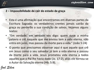 2 – Impossibilidade de cair do estado de graça
• Esta é uma afirmação que encontramos em diversas partes da
Escritura Sagrada: os verdadeiros crentes jamais cairão da
graça ou perderão a sua condição de salvos. Vejamos alguns
textos:
• “Em verdade, em verdade vos digo: quem ouve a minha
palavra e crê naquele que me enviou tem a vida eterna, não
entra em juízo, mas passou da morte para a vida.” (João 5:24)
• O ponto que precisamos observar aqui é que aquele que crê
em Jesus como o seu salvador já tem a vida eterna e passou
da morte para a vida. Jesus prometeu vida eterna a todos
aqueles que o Pai lhe havia dado (Jo. 17:2), aliás ele tornou-se
o Autor da Salvação eterna (Hb. 5:9).
 
