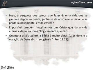 • Logo, a pergunta que temos que fazer é: uma vida que se
ganha e depois se perde, ganha-se de novo com o risco de se
perdê-la novamente, é vida eterna?
• É possível também imaginarmos um Cristo que dá a vida
eterna e depois a toma? Logicamente que não.
• Quanto a este assunto, a Bíblia é muito clara: “... os dons e a
vocação de Deus são irrevogáveis ” (Rm. 11:29).
 
