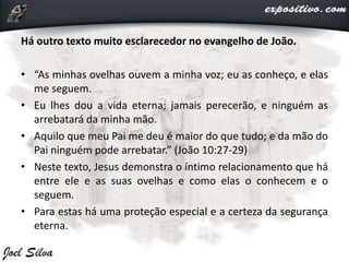 Há outro texto muito esclarecedor no evangelho de João.
• “As minhas ovelhas ouvem a minha voz; eu as conheço, e elas
me seguem.
• Eu lhes dou a vida eterna; jamais perecerão, e ninguém as
arrebatará da minha mão.
• Aquilo que meu Pai me deu é maior do que tudo; e da mão do
Pai ninguém pode arrebatar.” (João 10:27-29)
• Neste texto, Jesus demonstra o íntimo relacionamento que há
entre ele e as suas ovelhas e como elas o conhecem e o
seguem.
• Para estas há uma proteção especial e a certeza da segurança
eterna.
 