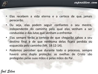 • Elas recebem a vida eterna e a certeza de que jamais
perecerão.
• Ou seja, elas podem seguir confiantes o seu mestre,
independente do caminho pelo qual elas venham a ser
conduzidas e das lutas que venham a enfrentar.
• Elas sempre terão a certeza de que chegarão salvas a seu
destino final e de que nenhuma delas ficará perdida ou
esquecida pelo caminho (Mt. 18:12-14).
• Podemos perceber que durante todo o processo, sempre
haverá uma dupla proteção: as ovelhas de Cristo são
protegidas pelas suas mãos e pelas mãos do Pai .
 