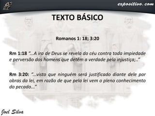 TEXTO BÁSICO
Romanos 1: 18; 3:20
Rm 1:18 “...A ira de Deus se revela do céu contra toda impiedade
e perversão dos homens que detêm a verdade pela injustiça;..”
Rm 3:20: “...visto que ninguém será justificado diante dele por
obras da lei, em razão de que pela lei vem o pleno conhecimento
do pecado...”
 