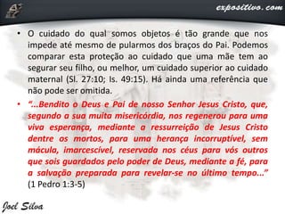 • O cuidado do qual somos objetos é tão grande que nos
impede até mesmo de pularmos dos braços do Pai. Podemos
comparar esta proteção ao cuidado que uma mãe tem ao
segurar seu filho, ou melhor, um cuidado superior ao cuidado
maternal (Sl. 27:10; Is. 49:15). Há ainda uma referência que
não pode ser omitida.
• “...Bendito o Deus e Pai de nosso Senhor Jesus Cristo, que,
segundo a sua muita misericórdia, nos regenerou para uma
viva esperança, mediante a ressurreição de Jesus Cristo
dentre os mortos, para uma herança incorruptível, sem
mácula, imarcescível, reservada nos céus para vós outros
que sois guardados pelo poder de Deus, mediante a fé, para
a salvação preparada para revelar-se no último tempo...”
(1 Pedro 1:3-5)
 